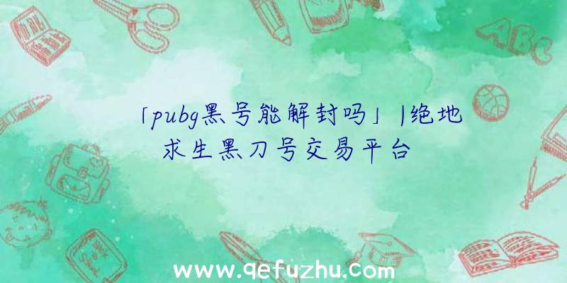 「pubg黑号能解封吗」|绝地求生黑刀号交易平台